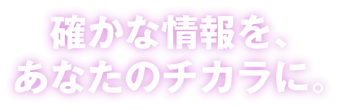 確かな情報を、あなたのチカラに。