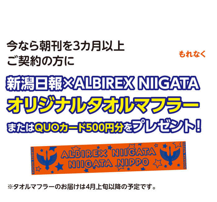 新潟日報には試合結果や試合前の情報、コラムなどアルビ情報が満載♪　今なら朝刊を3カ月以上ご契約の方に　もれなく　新潟日報×ALBIREX NIIGATA オリジナルタオルマフラーまたはQUOカード500円分をプレゼント！　※タオルマフラーのお届けは4月上旬以降の予定です。