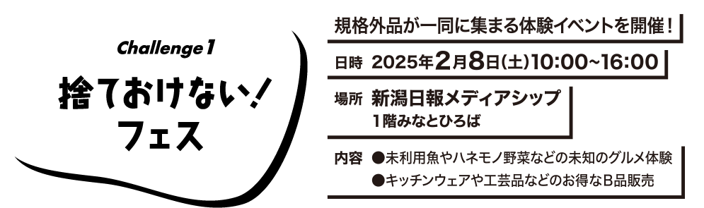 Challenge1 捨ておけない！フェス　規格外品が一同に集まる体験イベントを開催!　日時：2025年2月8日(土)10:00〜16:00　場所：新潟日報メディアシップ 1階みなとひろは　内容：●未利用魚やハネモノ野菜などの未知のグルメ体験　●キッチンウェアや工芸品などのお得なB品販売