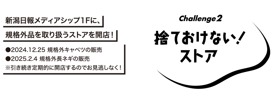 Challenge2 捨ておけない！ストア　新潟日報メディアシップ1Fに、規格外品を取り扱うストアを開店!　●2024.12.25規格外キャベツの販売　●2025.2.4規格外長ネギの販売 ※引き続き定期的に回転するのでお見逃しなく!