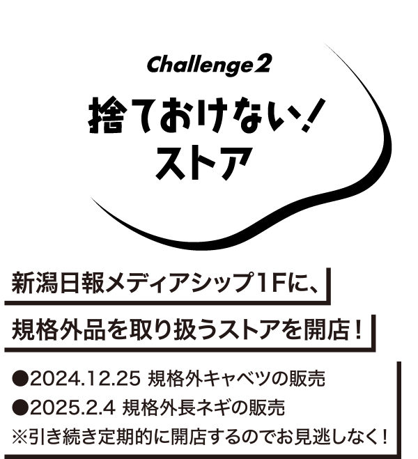 Challenge2 捨ておけない！ストア　新潟日報メディアシップ1Fに、規格外品を取り扱うストアを開店!　●2024.12.25規格外キャベツの販売　●2025.2.4規格外長ネギの販売 ※引き続き定期的に回転するのでお見逃しなく!