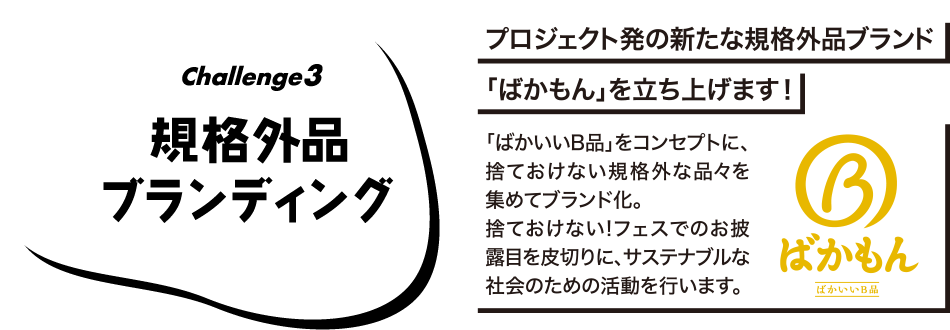 Challenge3 プロジェクト発の新たな規格外品ブランド「ばかもん」を立ち上げます! 「ばかいいB品」をコンセプトに、捨ておけない規格外な品々を集めてブランド化。すておけない!フェスでのお披露目を皮切りに、サステナブルな社会のための活動を行います。